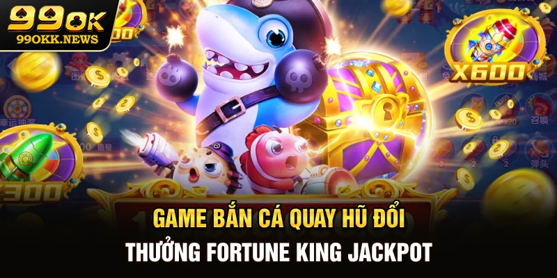 Game bắn cá quay hũ đổi thưởng Fortune King Jackpot